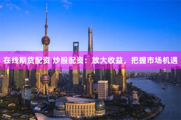 在线期货配资 炒股配资：放大收益，把握市场机遇