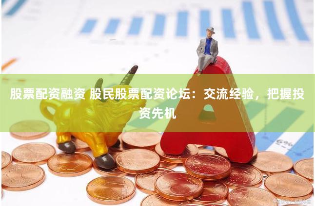 股票配资融资 股民股票配资论坛：交流经验，把握投资先机
