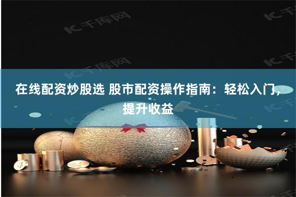 在线配资炒股选 股市配资操作指南：轻松入门，提升收益