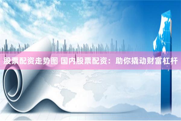股票配资走势图 国内股票配资：助你撬动财富杠杆