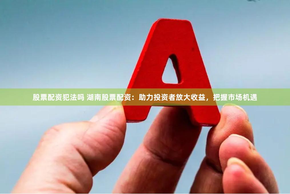 股票配资犯法吗 湖南股票配资：助力投资者放大收益，把握市场机遇