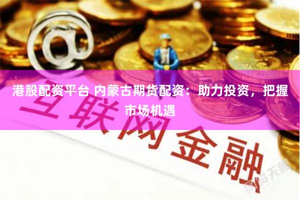 港股配资平台 内蒙古期货配资：助力投资，把握市场机遇