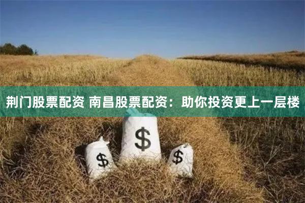 荆门股票配资 南昌股票配资：助你投资更上一层楼