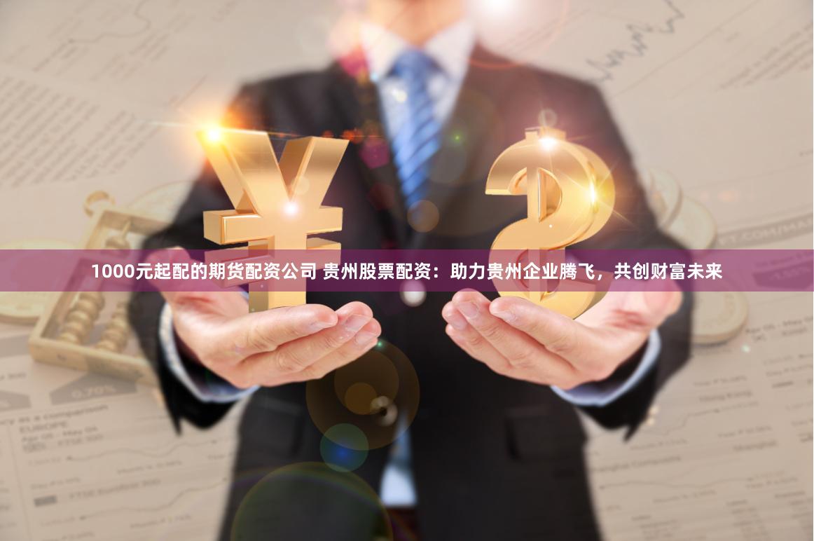 1000元起配的期货配资公司 贵州股票配资：助力贵州企业腾飞，共创财富未来
