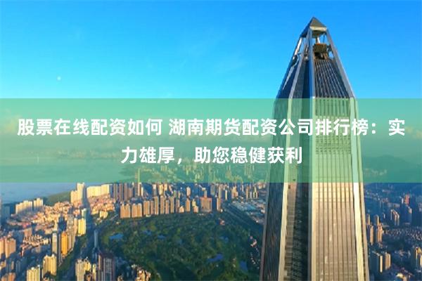 股票在线配资如何 湖南期货配资公司排行榜：实力雄厚，助您稳健获利