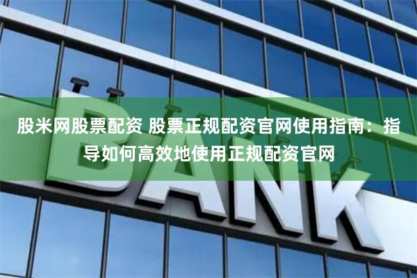 股米网股票配资 股票正规配资官网使用指南：指导如何高效地使用正规配资官网