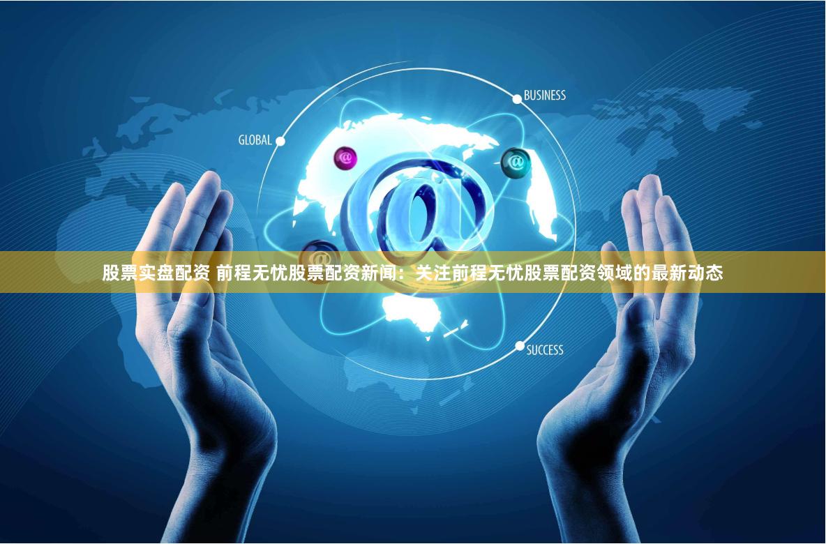 股票实盘配资 前程无忧股票配资新闻：关注前程无忧股票配资领域的最新动态
