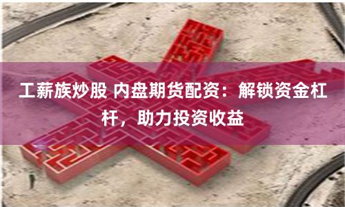 工薪族炒股 内盘期货配资：解锁资金杠杆，助力投资收益