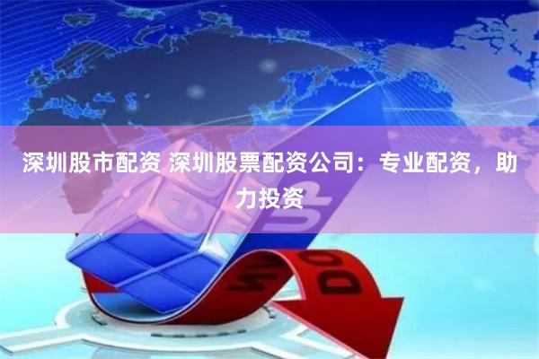深圳股市配资 深圳股票配资公司：专业配资，助力投资