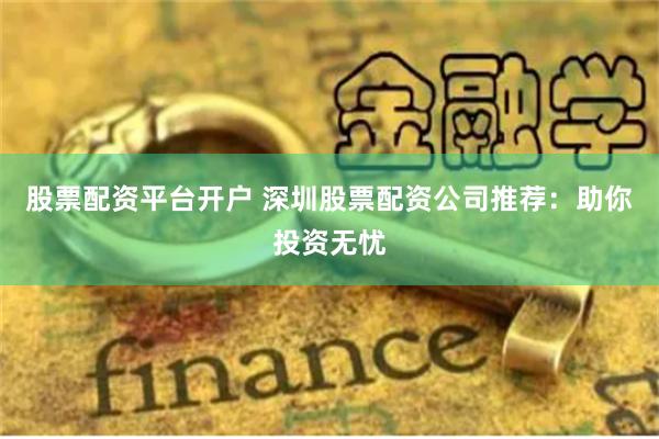 股票配资平台开户 深圳股票配资公司推荐：助你投资无忧