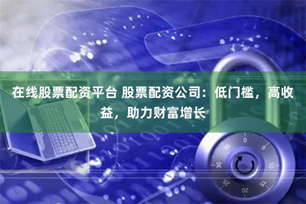 在线股票配资平台 股票配资公司：低门槛，高收益，助力财富增长