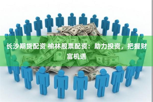 长沙期货配资 榆林股票配资：助力投资，把握财富机遇