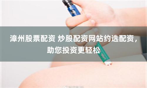 漳州股票配资 炒股配资网站约选配资，助您投资更轻松