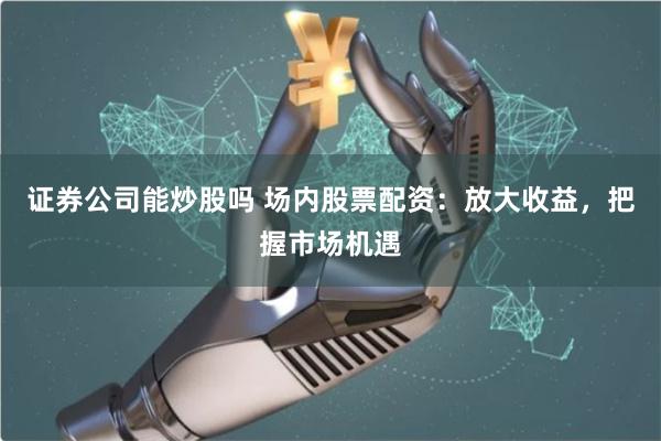证券公司能炒股吗 场内股票配资：放大收益，把握市场机遇