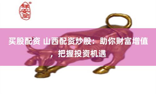 买股配资 山西配资炒股：助你财富增值，把握投资机遇