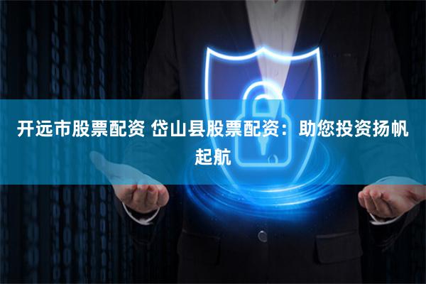 开远市股票配资 岱山县股票配资：助您投资扬帆起航