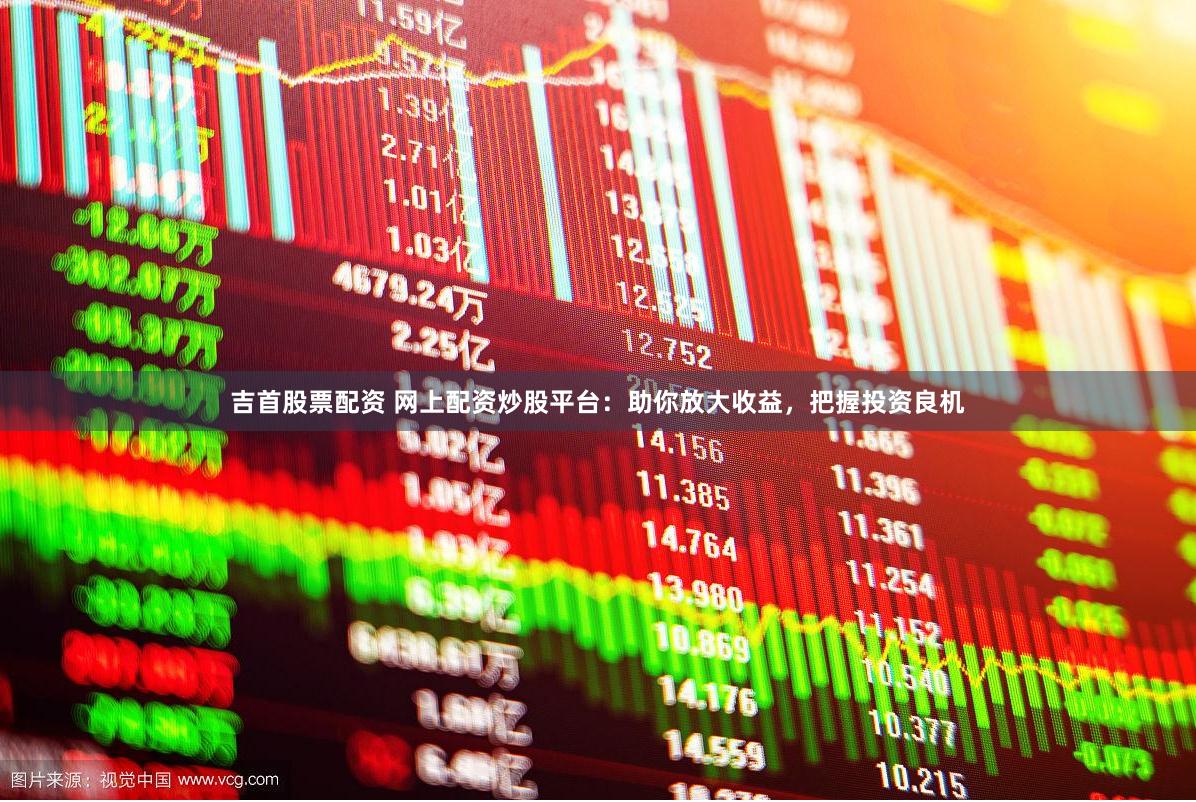 吉首股票配资 网上配资炒股平台：助你放大收益，把握投资良机
