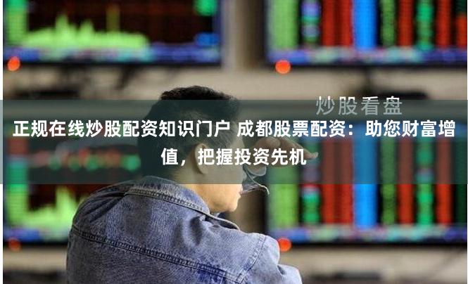 正规在线炒股配资知识门户 成都股票配资：助您财富增值，把握投资先机
