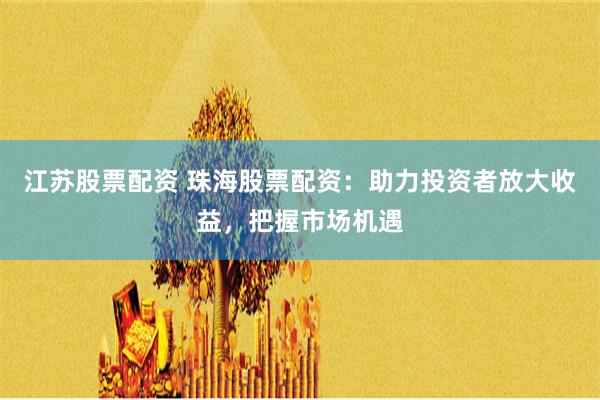 江苏股票配资 珠海股票配资：助力投资者放大收益，把握市场机遇