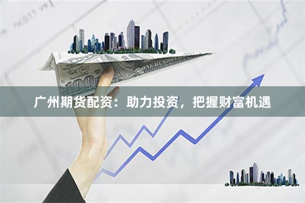 广州期货配资：助力投资，把握财富机遇