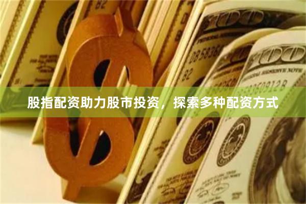 股指配资助力股市投资，探索多种配资方式