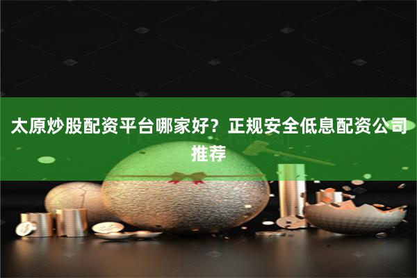 太原炒股配资平台哪家好？正规安全低息配资公司推荐